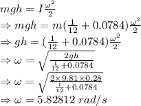 mgh=I\frac{\omega^2}{2}\\\Rightarrow mgh=m(\frac{1}{12}+0.0784)\frac{\omega^2}{2}\\\Rightarrow gh=(\frac{1}{12}+0.0784)\frac{\omega^2}{2}\\\Rightarrow \omega=\sqrt{\frac{2gh}{\frac{1}{12}+0.0784}}\\\Rightarrow \omega=\sqrt{\frac{2\times 9.81\times 0.28}{\frac{1}{12}+0.0784}}\\\Rightarrow \omega=5.82812\ rad/s