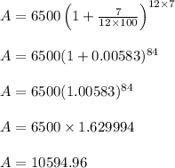 \begin{array}{l}{A=6500\left(1+\frac{7}{12 \times 100}\right)^{12 \times 7}} \\\\ {A=6500(1+0.00583)^{84}} \\\\ {A=6500(1.00583)^{84}} \\\\ {A=6500 \times 1.629994} \\\\ {A=10594.96}\end{array}