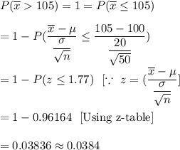 P(\overline{x}105)=1=P(\overline{x}\leq105)\\\\=1-P(\dfrac{\overline{x}-\mu}{\dfrac{\sigma}{\sqrt{n}}}\leq\dfrac{105-100}{\dfrac{20}{\sqrt{50}}})\\\\=1-P(z\leq1.77)\ \ [\because\ z=(\dfrac{\overline{x}-\mu}{\dfrac{\sigma}{\sqrt{n}}}]\\\\=1-0.96164\ \ [\text{Using z-table}]\\\\=0.03836\approx0.0384