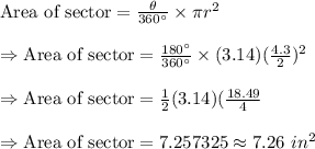 \text{Area of sector}=\frac{\theta}{360^{\circ}}\times\pi r^2\\\\\Rightarrow\text{Area of sector}=\frac{180^{\circ}}{360^{\circ}}\times(3.14)(\frac{4.3}{2})^2\\\\\Rightarrow\text{Area of sector}=\frac{1}{2}(3.14)(\frac{18.49}{4}\\\\\Rightarrow\text{Area of sector}=7.257325\approx7.26\ in^2