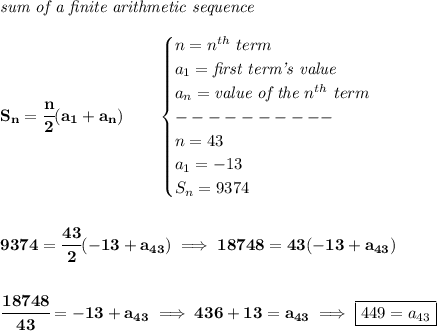 \bf \textit{sum of a finite arithmetic sequence}\\\\&#10;S_n=\cfrac{n}{2}(a_1+a_n)\qquad &#10;\begin{cases}&#10;n=n^{th}\ term\\&#10;a_1=\textit{first term's value}\\&#10;a_n=\textit{value of the }n^{th}\ term\\&#10;----------\\&#10;n=43\\&#10;a_1=-13\\&#10;S_n=9374&#10;\end{cases}&#10;\\\\\\&#10;9374=\cfrac{43}{2}(-13+a_{43})\implies 18748=43(-13+a_{43})&#10;\\\\\\&#10;\cfrac{18748}{43}=-13+a_{43}\implies 436+13=a_{43}\implies \boxed{449=a_{43}}