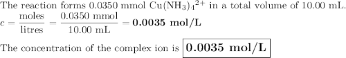 \text{The reaction forms 0.0350 mmol Cu(NH$_{3}$)$_{4}$$^{2+}$ in a total volume of 10.00 mL.}\\c = \dfrac{\text{moles}}{\text{litres}} = \dfrac{\text{0.0350 mmol}}{\text{10.00 mL}} = \textbf{0.0035 mol/L}\\\\\text{The concentration of the complex ion is $\large \boxed{\textbf{0.0035 mol/L}}$}