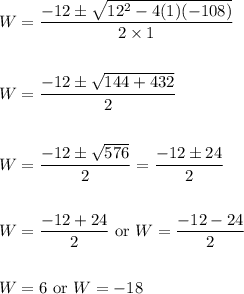 \begin{aligned} W &=\frac{-12 \pm \sqrt{12^{2}-4(1)(-108)}}{2 \times 1} \\\\ W &=\frac{-12 \pm \sqrt{144+432}}{2} \\\\ W &=\frac{-12 \pm \sqrt{576}}{2}=\frac{-12 \pm 24}{2} \\\\ W &=\frac{-12+24}{2} \text { or } W=\frac{-12-24}{2} \\\\ W &=6 \text { or } W=-18 \end{aligned}