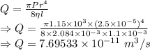 Q=\frac{\pi Pr^4}{8\eta l}\\\Rightarrow Q=\frac{\pi 1.15\times 10^3\times (2.5\times 10^{-5})^4}{8\times 2.084\times 10^{-3}\times 1.1\times 10^{-3}}\\\Rightarrow Q=7.69533\times 10^{-11}\ m^3/s