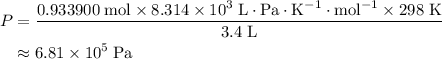 \begin{aligned} P &=\rm \frac{0.933900\; mol \times 8.314 \times 10^3 \; L \cdot Pa \cdot K^{-1} \cdot mol^{-1} \times 298\; K}{3.4\; L} \cr &\approx \rm 6.81\times 10^5\; Pa \end{aligned}