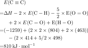 \begin{aligned}& E(\rm C\equiv C) \cr = &\Delta H - 2\times E(\rm C-H) - \dfrac{5}{2} \times E(\rm O=O) \cr &\phantom{=} + 2 \times E(\rm C=O) + E(\rm H-O) \cr =& (-1259) + (2 \times 2 \times (804) + 2 \times (463)) \cr &\phantom{=}- (2 \times 414 + 5/2 \times 498)\cr =& 810\, \rm kJ \cdot mol^{-1}\end{aligned}