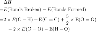 \begin{aligned}& \Delta H \cr =&E(\text{Bonds Broken}) - E(\text{Bonds Formed}) \cr =& 2\times E(\rm C-H) + E(\rm C\equiv C) + \dfrac{5}{2} \times E(\rm O=O)\cr & \phantom{=} - 2 \times E(\rm C=O) - E(\rm H-O) \end{aligned}