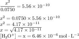 \dfrac{x^{2}}{0.0750} = 5.56 \times 10^{-10}\\\\x^{2} = 0.0750 \times 5.56 \times 10^{-10}\\x^{2} = 4.17 \times 10^{-11}\\x = \sqrt{4.17 \times 10^{-11}}\\\rm [H_{3}O^{+}] =x = 6.46 \times 10^{-6}\, mol \cdot L^{-1}