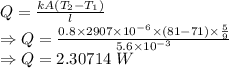 Q=\frac{kA(T_2-T_1)}{l}\\\Rightarrow Q=\frac{0.8\times 2907\times 10^{-6}\times (81-71)\times \frac{5}{9}}{5.6\times 10^{-3}}\\\Rightarrow Q=2.30714\ W