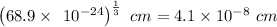 \left(68.9\times \:\:10^{-24}\right)^{\frac{1}{3}}\ cm=4.1\times 10^{-8}\ cm