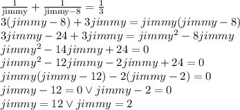 \frac{1}{\text{jimmy}}+\frac{1}{\text{jimmy}-8}=\frac{1}{3}&#10;\\ 3(jimmy-8)+3jimmy=jimmy(jimmy-8)&#10;\\3jimmy-24+3jimmy=jimmy^2-8jimmy&#10;\\jimmy^2-14jimmy+24=0&#10;\\jimmy^2-12jimmy-2jimmy+24=0&#10;\\jimmy(jimmy-12)-2(jimmy-2)=0&#10;\\jimmy-12=0 \vee jimmy-2=0&#10;\\jimmy=12 \vee jimmy=2