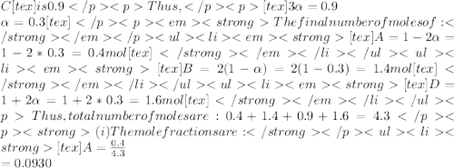 C[tex] is 0.9Thus ,[tex]3\alpha=0.9\\\alpha=0.3[tex]The final number of moles of:[tex]A = 1-2\alpha=1-2*0.3=0.4mol[tex] [tex]B=2(1-\alpha)=2(1-0.3)=1.4mol[tex][tex]D=1+2\alpha=1+2*0.3=1.6mol[tex]Thus , total number of moles are : 0.4+1.4+0.9+1.6=4.3(i)The mole fractions are : [tex]A=\frac{0.4}{4.3} \\=0.0930