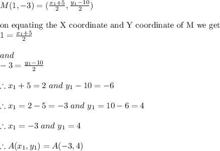 M( 1, -3)=(\frac{x_{1}+5 }{2}, \frac{y_{1}-10 }{2})\\\\\textrm{on equating  the X coordinate and Y coordinate of M we get}\\1 =\frac{x_{1}+5 }{2}\\\\and\\-3=\frac{y_{1}-10 }{2}\\\\\therefore x_{1}+5=2\ and\ y_{1}-10 =-6\\\\\therefore x_{1} = 2-5=-3\ and\ y_{1}=10-6=4\\\\\therefore x_{1} = -3\ and \ y_{1}=4\\\\\therefore A(x_{1},y_{1})=A(-3,4)