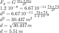 F_g=G\,\frac{m_1\,*\,m_2}{d^2}\\1.2\,\,10^{-8}=6.67\,10^{-11}\,\frac{74\,*\,74}{d^2} \\d^2=6.67\,10^{-11}\,\frac{74\,*\,74}{1.2\,\,10^{-8}}\\d^2=30.437\, m^2\\d=\sqrt{30.437} \,m\\d= 5.51 \,m