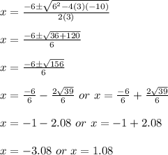 x=\frac{-6\pm \sqrt{6^2-4(3)(-10)}}{2(3)}\\\\x=\frac{-6\pm \sqrt{36+120}}{6}\\\\x=\frac{-6\pm \sqrt{156}}{6}\\\\x=\frac{-6}{6}-\frac{2\sqrt{39}}{6}\ or\ x=\frac{-6}{6}+\frac{2\sqrt{39}}{6}\\\\x=-1-2.08\ or\ x=-1+2.08\\\\x=-3.08\ or\ x=1.08