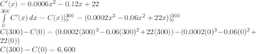 C'(x) = 0.0006x^2 -0.12x+ 22\\\int\limits^{300}_0 {C'(x)} \, dx = C(x)|_0^{300}  = (0.0002x^3 -0.06x^2 +22x)|_0^{300} \\C(300) - C(0) = (0.0002(300)^3 -0.06(300)^2 +22(300)) -  (0.0002(0)^3 -0.06(0)^2 +22(0)) \\C(300) - C(0) =6,600