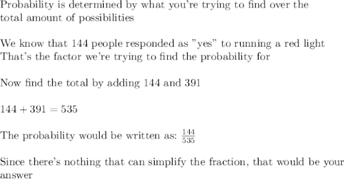 \text{Probability is determined by what you're trying to find over the}\\\text{total amount of possibilities}\\\\\text{We know that 144 people responded as "yes" to running a red light}\\\text{That's the factor we're trying to find the probability for}\\\\\text{Now find the total by adding 144 and 391}\\\\144+391=535\\\\\text{The probability would be written as:}\,\,\frac{144}{535}\\\\\text{Since there's nothing that can simplify the fraction, that would be your}\\\text{answer}\\