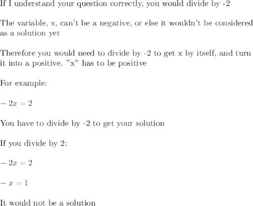 \text{If I understand your question correctly, you would divide by -2}\\\\\text{The variable, x, can't be a negative, or else it wouldn't be considered}\\\text{as a solution yet}\\\\\text{Therefore you would need to divide by -2 to get x by itself, and turn}\\\text{it into a positive. "x" has to be positive}\\\\\text{For example:}\\\\-2x=2\\\\\text{You have to divide by -2 to get your solution}\\\\\text{If you divide by 2:}\\\\-2x=2\\\\-x=1\\\\\text{It would not be a solution}\\\\