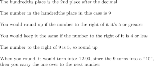 \text{The hundredths place is the 2nd place after the decimal}\\\\\text{The number in the hundredths place in this case is 9}\\\\\text{You would round up if the number to the right of it it's 5 or greater}\\\\\text{You would keep it the same if the number to the right of it is 4 or less}\\\\\text{The number to the right of 9 is 5, so round up}\\\\\text{When you round, it would turn into: 12.90, since the 9 turns into a "10",}\\\text{then you carry the one over to the next number}\\\\