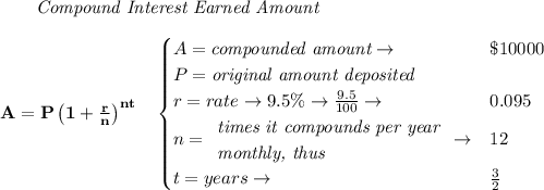 \bf \qquad \textit{Compound Interest Earned Amount}&#10;\\\\&#10;A=P\left(1+\frac{r}{n}\right)^{nt}&#10;\quad &#10;\begin{cases}&#10;A=\textit{compounded amount}\to &\$10000\\&#10;P=\textit{original amount deposited}\\&#10;r=rate\to 9.5\%\to \frac{9.5}{100}\to &0.095\\&#10;n=&#10;\begin{array}{llll}&#10;\textit{times it compounds per year}\\&#10;\textit{monthly, thus}&#10;\end{array}\to &12\\&#10;&#10;t=years\to &\frac{3}{2}&#10;\end{cases}