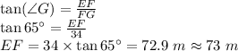 \tan (\angle G)=\frac{EF}{FG}\\\tan 65\°=\frac{EF}{34}\\EF=34\times \tan 65\°=72.9\ m\approx 73\ m
