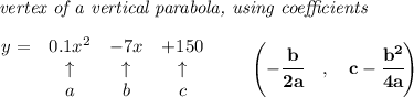 \bf \textit{ vertex of a vertical parabola, using coefficients}\\\\&#10;\begin{array}{lccclll}&#10;y = &{{ 0.1}}x^2&{{ -7}}x&{{ +150}}\\&#10;&\uparrow &\uparrow &\uparrow \\&#10;&a&b&c&#10;\end{array}\qquad &#10;\left(-\cfrac{{{ b}}}{2{{ a}}}\quad ,\quad  {{ c}}-\cfrac{{{ b}}^2}{4{{ a}}}\right)
