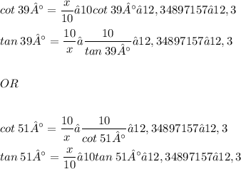 \displaystyle cot\:39° = \frac{x}{10} → 10cot\:39° ≈ 12,34897157 ≈ 12,3 \\ \\ tan\:39° = \frac{10}{x} → \frac{10}{tan\:39°} ≈ 12,34897157 ≈ 12,3 \\ \\ \\ OR \\ \\ \\ cot\:51° = \frac{10}{x} → \frac{10}{cot\:51°} ≈ 12,34897157 ≈ 12,3 \\ \\ tan\:51° = \frac{x}{10} → 10tan\:51° ≈ 12,34897157 ≈ 12,3