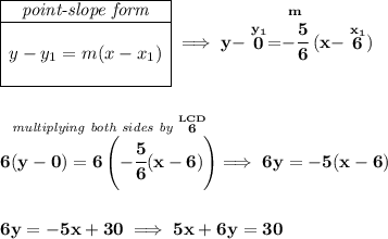 \bf \begin{array}{|c|ll} \cline{1-1} \textit{point-slope form}\\ \cline{1-1} \\ y-y_1=m(x-x_1) \\\\ \cline{1-1} \end{array}\implies y-\stackrel{y_1}{0}=\stackrel{m}{-\cfrac{5}{6}}(x-\stackrel{x_1}{6}) \\\\\\ \stackrel{\textit{multiplying both sides by }\stackrel{LCD}{6}}{6(y-0)=6\left(-\cfrac{5}{6}(x-6) \right)}\implies 6y=-5(x-6) \\\\\\ 6y=-5x+30 \implies 5x+6y=30
