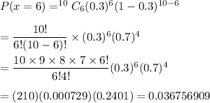 P(x=6)=^{10}C_6(0.3)^6(1-0.3)^{10-6}\\\\= \dfrac{10!}{6!(10-6)!}\times(0.3)^6(0.7)^4\\\\=\dfrac{10\times9\times8\times7\times6!}{6!4!}(0.3)^6(0.7)^4\\\\=(210)(0.000729)(0.2401)=0.036756909