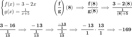 \bf \begin{cases}&#10;f(x)=3-2x\\&#10;g(x)=\frac{1}{x+5}&#10;\end{cases}\qquad \left( \cfrac{f}{g} \right)(8)\implies \cfrac{f(8)}{g(8)}\implies \cfrac{3-2(8)}{\frac{1}{(8)+5}}&#10;\\\\\\&#10;\cfrac{3-16}{\frac{1}{13}}\implies \cfrac{-13}{\frac{1}{13}}\implies \cfrac{\frac{-13}{1}}{\frac{1}{13}}\implies \cfrac{-13}{1}\cdot \cfrac{13}{1}\implies -169