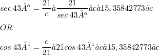 \displaystyle sec\:43° = \frac{21}{c} → \frac{21}{sec\:43°} ≈ c → 15,35842773 ≈ c \\ \\ OR \\ \\ cos\:43° = \frac{c}{21} → 21cos\:43° ≈ c → 15,35842773 ≈ c