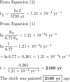 \text{From Equation (2)}\\\\t_{\frac{1}{2}} = \dfrac{\ln2}{\text{5730 yr}} = 1.21 \times 10^{-4} \text{ yr}^{-1}\\\\\text{From Equation (1)}\\\\\ln \dfrac{N_{0} }{0.77N_{0}} = 1.21 \times 10^{-4}t \text{ yr}^{-1}\\\\\ln\dfrac{1}{0.77} = 1.21 \times 10^{-4}t \text{ yr}^{-1}\\\\-\ln0.77 = 0.261 = 1.21 \times 10^{-4}t \text{ yr}^{-1}\\\\t = \dfrac{0.261}{ 1.21 \times 10^{-4} \text{ yr}^{-1}} = \textbf{2160 yr}\\\\\text{The cloth was painted } \boxed{\textbf{2160 yr}}\text{ ago}