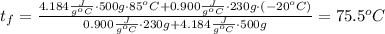 t_f = \frac{4.184 \frac{J}{g^oC}\cdot 500 g\cdot 85^oC + 0.900 \frac{J}{g^oC}\cdot 230 g\cdot (-20^oC)}{0.900 \frac{J}{g^oC}\cdot 230 g + 4.184 \frac{J}{g^oC}\cdot 500 g} = 75.5^oC