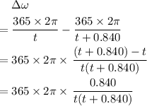 \begin{aligned} & \; \Delta \omega \cr = &\; \frac{365\times 2\pi}{t} - \frac{365\times 2\pi}{t + 0.840}\cr =& \; 365 \times 2\pi \times \left.\frac{(t + 0.840) - t}{t(t + 0.840)}\right. \cr =& \;365 \times 2\pi \times \left.\frac{0.840}{t(t + 0.840)}\end{aligned}