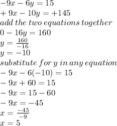 - 9x - 6y = 15 \\ +  9x - 10y =  + 145 \\  add \: the \: two \: equations \: together \\ 0 - 16y = 160 \\ y =  \frac{160}{ - 16}  \\ y =  - 10 \\ substitute \: for \: y\: in \: any \: equation \\  - 9x - 6( - 10) = 15 \\  - 9x + 60 = 15 \\  - 9x = 15 - 60 \\  - 9x =  - 45 \\ x =  \frac{ - 45}{ - 9}  \\ x = 5