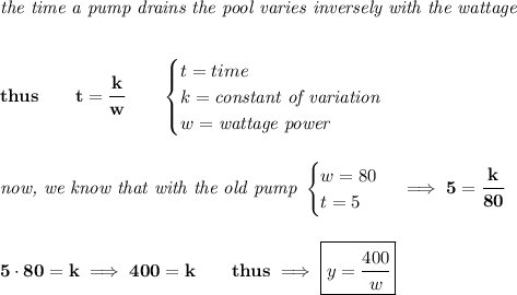 \bf \textit{the time a pump drains the pool varies inversely with the wattage }&#10;\\\\\\&#10;thus\qquad t=\cfrac{k}{w}\qquad &#10;\begin{cases}&#10;t=time\\&#10;k=\textit{constant of variation}\\&#10;w=\textit{wattage power}&#10;\end{cases}&#10;\\\\\\&#10;\textit{now, we know that with the old pump }&#10;\begin{cases}&#10;w=80\\&#10;t=5&#10;\end{cases}\implies 5=\cfrac{k}{80}&#10;\\\\\\&#10;5\cdot 80=k\implies 400=k\qquad thus\implies \boxed{y=\cfrac{400}{w}}