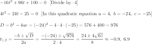 -16t^2+96t+100=0\ \ [\text{Divide by -4}]\\ \\4t^2-24t-25=0\ \ [\text{In this quadratic equation }a=4,\ b=-24,\ c=-25]\\ \\D=b^2-4ac=(-24)^2-4\cdot 4\cdot (-25)=576+400=976\\ \\t_{1,2}=\dfrac{-b\pm\sqrt{D}}{2a}=\dfrac{-(-24)\pm\sqrt{976}}{2\cdot 4}=\dfrac{24\pm4\sqrt{61}}{8}\approx -0.9,\ 6.9