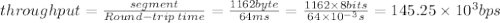 through put = \frac{segment}{Round-trip\:time}=\frac{1162byte}{64ms}=\frac{1162\times8bits}{64\times{10^{-3}}s}=145.25\times{10^{3}}bps