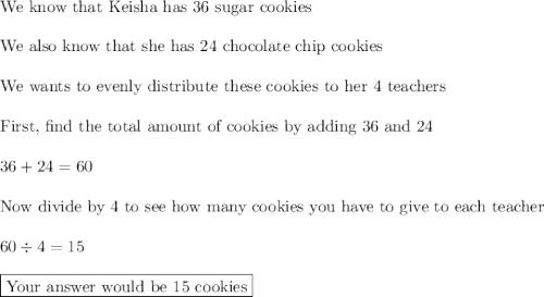 \text{We know that Keisha has 36 sugar cookies}\\\\\text{We also know that she has 24 chocolate chip cookies}\\\\\text{We wants to evenly distribute these cookies to her 4 teachers}\\\\\text{First, find the total amount of cookies by adding 36 and 24}\\\\36+24=60\\\\\text{Now divide by 4 to see how many cookies you have to give to each teacher}\\\\60\div4=15\\\\\boxed{\text{Your answer would be 15 cookies}}