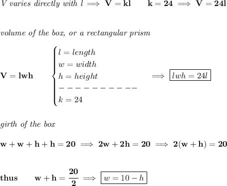 \bf \textit{V varies directly with l}\implies V=kl\qquad k=24\implies V=24l&#10;\\\\\\&#10;\textit{volume of the box, or a rectangular prism}\\\\&#10;V=lwh\qquad &#10;\begin{cases}&#10;l=length\\&#10;w=width\\&#10;h=height\\&#10;----------\\&#10;k=24&#10;\end{cases}\implies \boxed{lwh=24l}&#10;\\\\\\&#10;\textit{girth of the box }\\\\&#10;w+w+h+h=20\implies 2w+2h=20\implies 2(w+h)=20&#10;\\\\\\&#10;thus\qquad w+h=\cfrac{20}{2}\implies \boxed{w=10-h}