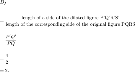 D_f\\\\\\=\dfrac{\textup{length of a side of the dilated figure P'Q'R'S'}}{\textup{length of the corresponding side of the original figure PQRS}}\\\\\\=\dfrac{P'Q'}{PQ}\\\\\\=\dfrac{4}{2}\\\\=2.