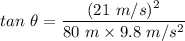 tan\ {\theta}=\dfrac{(21\ m/s)^2}{80\ m\times 9.8\ m/s^2}