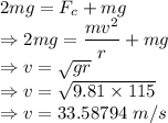 2mg=F_c+mg\\\Rightarrow 2mg=\dfrac{mv^2}{r}+mg\\\Rightarrow v=\sqrt{gr}\\\Rightarrow v=\sqrt{9.81\times 115}\\\Rightarrow v=33.58794\ m/s