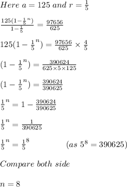 Here \ a=125 \ and \ r=\frac{1}{5} \\\\\frac{125(1-\frac{1}{5}^n) }{1-\frac{1}{5} } =\frac{97656}{625}\\\\ 125(1-\frac{1}{5}^n)= \frac{97656}{625}\times\frac{4}{5} \\\\(1-\frac{1}{5}^n)=\frac{390624}{625\times5\times125} \\\\(1-\frac{1}{5}^n)=\frac{390624}{390625} \\\\\frac{1}{5}^n=1-\frac{390624}{390625}\\\\\frac{1}{5}^n=\frac{1}{390625} \\\\\frac{1}{5}^n=\frac{1}{5}^8 \ \ \ \ \ \ \ \ \ \ \ \ \ (as\ 5^8=390625)\\\\Compare \ both \ side\\\\n=8