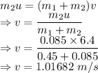 m_2u=(m_1+m_2)v\\\Rightarrow v=\dfrac{m_2u}{m_1+m_2}\\\Rightarrow v=\dfrac{0.085\times 6.4}{0.45+0.085}\\\Rightarrow v=1.01682\ m/s