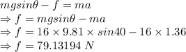 mgsin\theta-f=ma\\\Rightarrow f=mgsin\theta-ma\\\Rightarrow f=16\times 9.81\times sin40-16\times 1.36\\\Rightarrow f=79.13194\ N