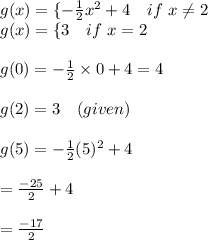 g(x)=\{-\frac{1}{2}x^2+4 \ \ \ if \ x\not=2\\g(x)=\{3 \ \ \ if \ x=2\\ \\g(0)=-\frac{1}{2}\times 0+4=4\\\\g(2)=3 \ \ \ (given)\\\\g(5)=-\frac{1}{2}(5)^2+4\\\\=\frac{-25}{2}+4\\\\=\frac{-17}{2}