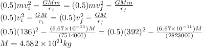 (0.5) m v_{i}^{2} - \frac{GMm}{r_{i}} = (0.5) m v_{f}^{2} - \frac{GMm}{r_{f}} \\(0.5) v_{i}^{2} - \frac{GM}{r_{i}} = (0.5) v_{f}^{2} - \frac{GM}{r_{f}} \\(0.5) (136)^{2} - \frac{(6.67\times10^{-11}) M}{(7514000)} = (0.5) (392)^{2} - \frac{(6.67\times10^{-11}) M}{(2823000)} \\M = 4.582\times10^{21} kg