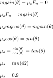 mgsin(\theta) - \mu_s F_n = 0\\\\\mu_sF_n = mgsin(\theta)\\\\\mu_s mgcos(\theta) = mgsin(\theta)\\\\\mu_s cos(\theta) = sin(\theta)\\\\\mu_s = \frac{sin(\theta)}{cos(\theta)} = tan(\theta)\\\\\mu_s = tan(42)\\\\\mu_s = 0.9