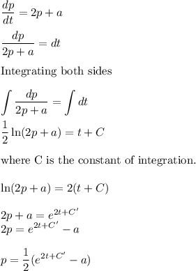 \displaystyle\frac{dp}{dt} = 2p + a\\\\\frac{dp}{2p+a} = dt\\\\\text{Integrating both sides}\\\\\int \frac{dp}{2p + a} = \int dt\\\\\frac{1}{2}\ln(2p+a) = t + C\\\\\text{where C is the constant of integration.}\\\\\ln(2p+a) = 2(t+C)\\\\2p+a = e^{2t + C'}\\2p = e^{2t + C'}-a\\\\p=\dfrac{1}{2}(e^{2t + C'}-a)